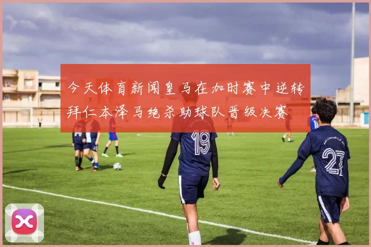 今天体育新闻皇马在加时赛中逆转拜仁本泽马绝杀助球队晋级决赛