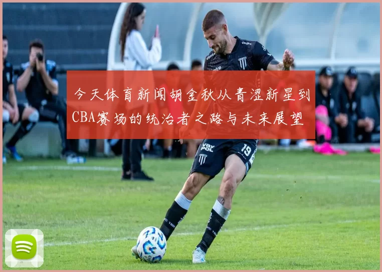 今天体育新闻胡金秋从青涩新星到CBA赛场的统治者之路与未来展望