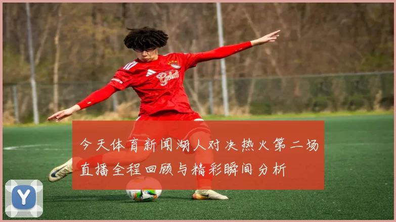 今天体育新闻湖人对决热火第二场直播全程回顾与精彩瞬间分析