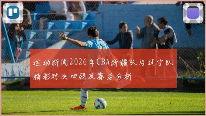 运动新闻2026年CBA新疆队与辽宁队精彩对决回顾及赛后分析