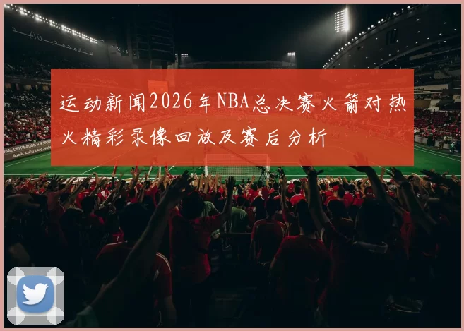 运动新闻2026年NBA总决赛火箭对热火精彩录像回放及赛后分析