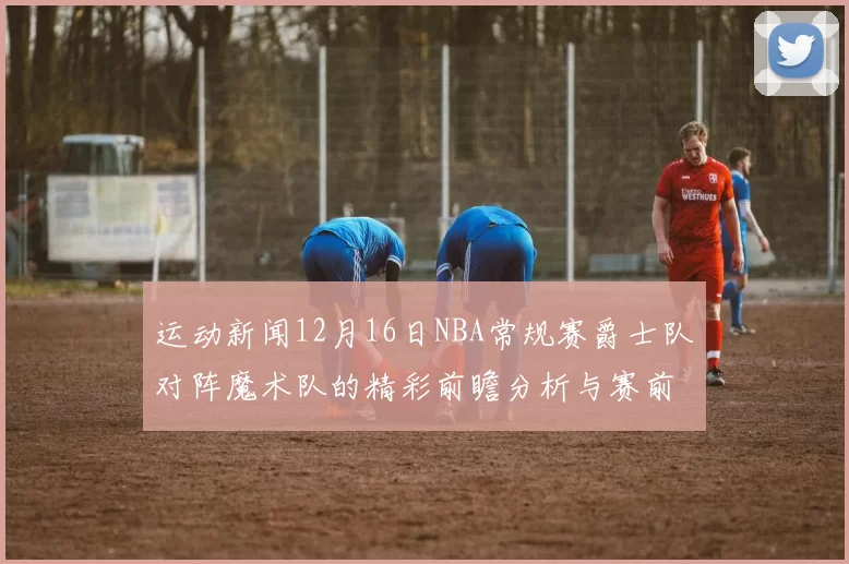 运动新闻12月16日NBA常规赛爵士队对阵魔术队的精彩前瞻分析与赛前预测