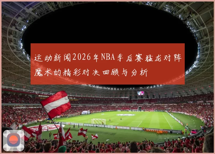 运动新闻2026年NBA季后赛猛龙对阵魔术的精彩对决回顾与分析